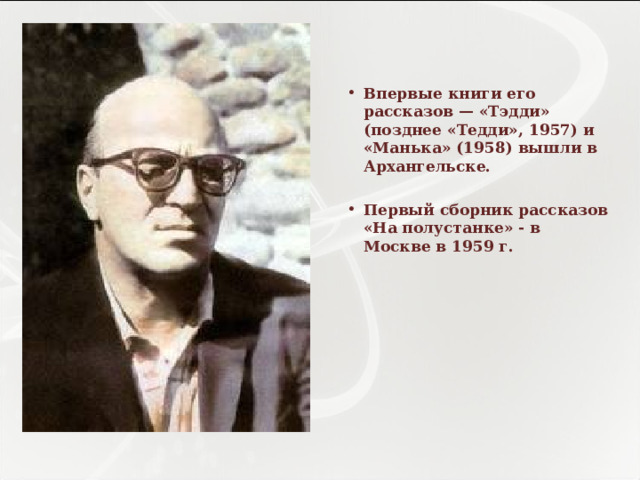   Впервые книги его рассказов — «Тэдди» (позднее «Тедди», 1957) и «Манька» (1958) вышли в Архангельске.  Первый сборник рассказов «На полустанке» - в Москве в 1959 г.  