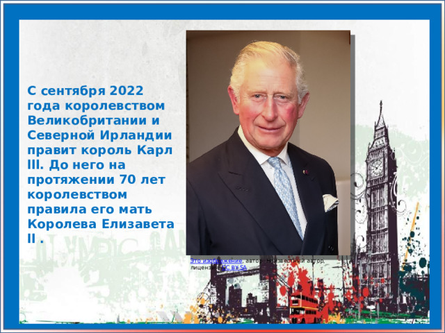 С сентября 2022 года королевством Великобритании и Северной Ирландии правит король Карл lll. До него на протяжении 70 лет королевством правила его мать Королева Елизавета ll .  Это изображение , автор: Неизвестный автор, лицензия: CC BY-SA 