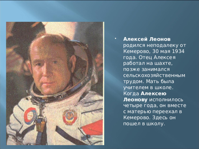 Алексей Леонов родился неподалеку от Кемерово, 30 мая 1934 года. Отец Алексея работал на шахте, позже занимался сельскохозяйственным трудом. Мать была учителем в школе. Когда Алексею Леонову исполнилось четыре года, он вместе с матерью переехал в Кемерово. Здесь он пошел в школу. 