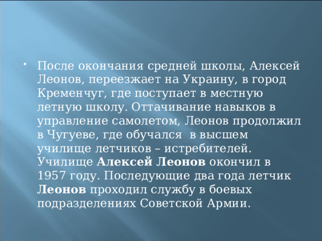После окончания средней школы, Алексей Леонов, переезжает на Украину, в город Кременчуг, где поступает в местную летную школу. Оттачивание навыков в управление самолетом, Леонов продолжил в Чугуеве, где обучался  в высшем училище летчиков – истребителей. Училище Алексей Леонов окончил в 1957 году. Последующие два года летчик Леонов проходил службу в боевых подразделениях Советской Армии. 