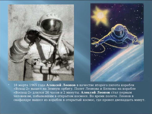 18 марта 1965 года Алексей Леонов в качестве второго пилота корабля «Всход-2» вышел на Земную орбиту. Полет Леонова и Беляева на корабле «Восход-2» длился 26 часов и 2 минуты. Алексей Леонов стал первым человеком, побывавшим в открытом космосе. Во время полета. Леонов в скафандре вышел из корабля в открытый космос, где провел двенадцать минут. 