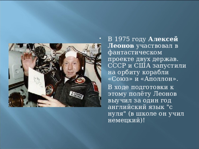 В 1975 году Алексей Леонов участвовал в фантастическом проекте двух держав. СССР и США запустили на орбиту корабли «Союз» и «Аполлон». В ходе подготовки к этому полёту Леонов выучил за один год английский язык 