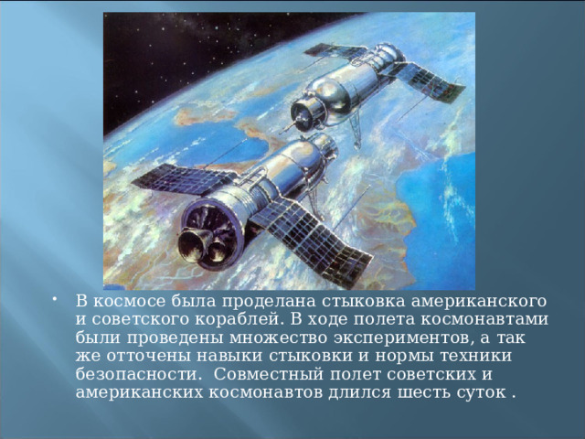 В космосе была проделана стыковка американского и советского кораблей. В ходе полета космонавтами были проведены множество экспериментов, а так же отточены навыки стыковки и нормы техники безопасности.  Совместный полет советских и американских космонавтов длился шесть суток . 