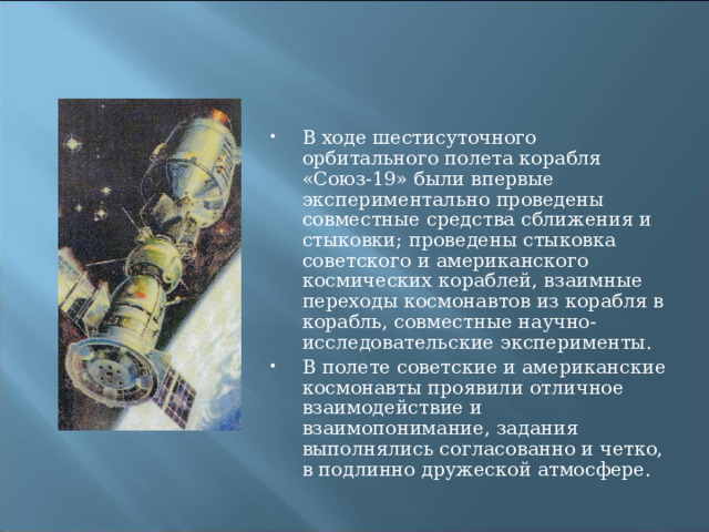 В ходе шестисуточного орбитального полета корабля «Союз-19» были впервые экспериментально проведены совместные средства сближения и стыковки; проведены стыковка советского и американского космических кораблей, взаимные переходы космонавтов из корабля в корабль, совместные научно-исследовательские эксперименты. В полете советские и американские космонавты проявили отличное взаимодействие и взаимопонимание, задания выполнялись согласованно и четко, в подлинно дружеской атмосфере. 