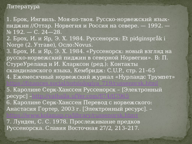 Литература 1. Брок, Ингвиль. Моя-по-твоя. Русско-норвежский язык-пиджин //Оттар. Норвегия и Россия на севере. — 1992. — № 192. — С. 24—28. 2. Брох, И. и Яр, Э. Х. 1984. Руссенорск: Et pidginspråk i Norge (2. Утгаве), Осло:Novus. 3. Брох, И. и Яр, Э. Х. 1984. «Руссенорск: новый взгляд на русско-норвежский пиджин в северной Норвегии». В: П. СтуреУреланд и И. Кларксон (ред.): Контакты скандинавского языка, Кембридж: C.U.P., стр. 21–65 4. Ежемесячный норвежский журнал «Нурландс Трумпет» https://finances.social/sotsiologiya_719/russenorsk.html 5. Каролине Серк-Ханссен Руссенорск – [Электронный ресурс] – http://valhalla.ulYer.com/fl74/tl7965 6. Каролине Серк-Ханссен Перевод с норвежского: Анастасия Гортер, 2003 г. [Электронный ресурс]. – https://www.kolamap.ru/library/russenorsk.htmт 7. Лунден, С. С. 1978. Прослеживание предков Руссенорска. Славия Восточная 27/2, 213–217. 