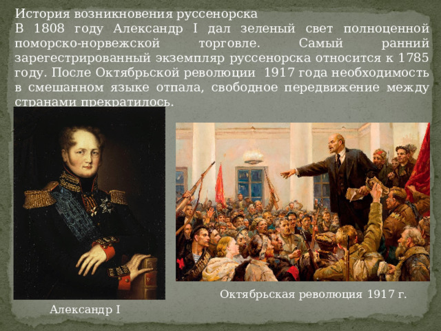 История возникновения руссенорска В 1808 году Александр I дал зеленый свет полноценной поморско-норвежской торговле. Самый ранний зарегестрированный экземпляр руссенорска относится к 1785 году. После Октябрьской революции 1917 года необходимость в смешанном языке отпала, свободное передвижение между странами прекратилось. Октябрьская революция 1917 г. Александр I 