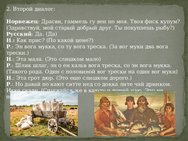 2. Второй диалог: Норвежец : Драсви, гаммель гу вен по моя. Твоя фиск купум? (Здравствуй, мой старый добрый друг. Ты покупаешь рыбу?)  Русский : Да. (Да)  Н . :  Kак прис? (По какой цене?)  Р .: Эн вога мукка, со ту вога треска. (За вог муки два вога трески.)  Н .: Эта мала. (Это слишком мало)  Р .: Шлик шлаг, эн о ен хальв вога треска, со эн вога мукка. (Такого рода. Один с половиной вог трески на один вог муки)  Н .: Эта грот дюр. (Это еще слишком дорого.)  Р .: Но давай по кают ситте нед со докка лите чай дринком. Икке скаде. (Спускайся же в каюту и попей чаю. Это не повредит.)  