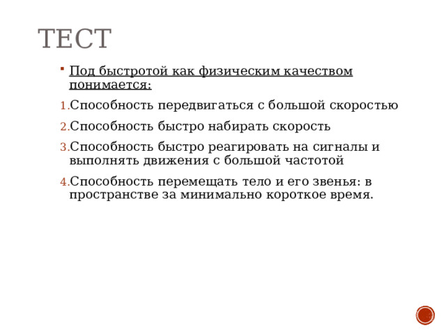 ТЕСТ Под быстротой как физическим качеством понимается: Способность передвигаться с большой скоростью Способность быстро набирать скорость Способность быстро реагировать на сигналы и выполнять движения с большой частотой Способность перемещать тело и его звенья: в пространстве за минимально короткое время. 