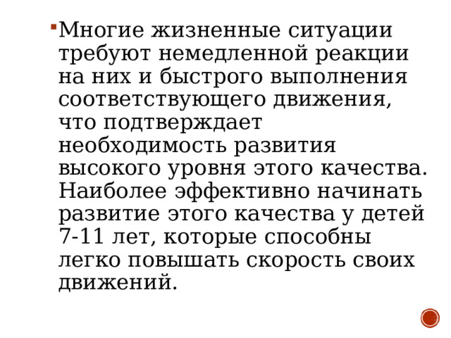 Многие жизненные ситуации требуют немедленной реакции на них и быстрого выполнения соответствующего движения, что подтверждает необходимость развития высокого уровня этого качества. Наиболее эффективно начинать развитие этого качества у детей 7-11 лет, которые способны легко повышать скорость своих движений. 