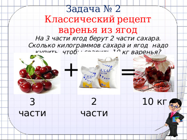  Задача № 2  Классический  рецепт  варенья из ягод   На 3 части ягод берут 2 части сахара.  Сколько килограммов сахара и ягод надо купить, чтобы сварить 10 кг варенья? + = 2 части 10 кг 3 части 
