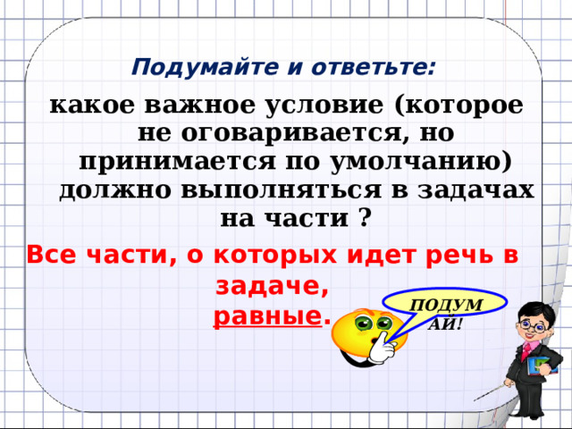 Подумайте и ответьте: какое важное условие (которое не оговаривается, но принимается по умолчанию) должно выполняться в задачах на части ? Все части, о которых идет речь в задаче, равные . ПОДУМАЙ! 