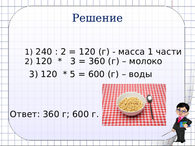 Решение  1) 240 : 2 = 120 (г) - масса 1 части  2) 120 * 3 = 360 (г) – молоко  3) 120 * 5 = 600 (г) – воды Ответ: 360 г; 600 г. 