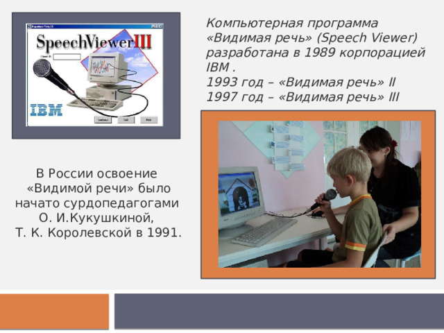 Компьютерная программа «Видимая речь» (Speech Viewer) разработана в 1989 корпорацией IBM . 1993 год – «Видимая речь» II 1997 год – «Видимая речь» III В России освоение «Видимой речи» было начато сурдопедагогами О. И.Кукушкиной, Т. К. Королевской в 1991. 