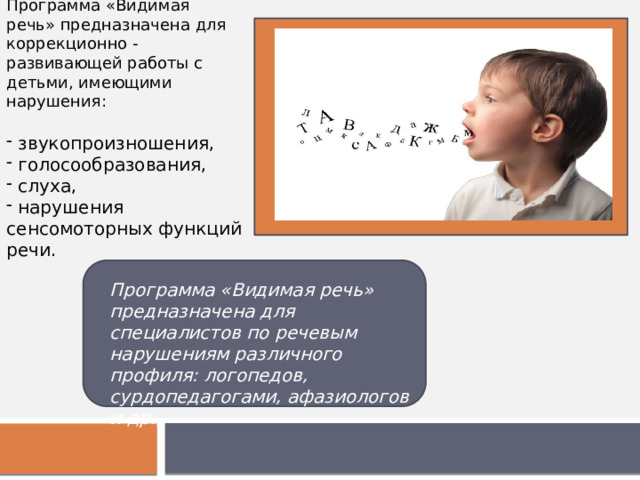 Программа «Видимая речь» предназначена для коррекционно - развивающей работы с детьми, имеющими нарушения:  звукопроизношения,  голосообразования,  слуха,  нарушения сенсомоторных функций речи. Программа «Видимая речь» предназначена для специалистов по речевым нарушениям различного профиля: логопедов, сурдопедагогами, афазиологов и др. 