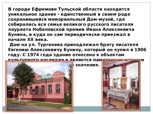 В городе Ефремове Тульской области находится уникальное здание - единственный в своем роде сохранившийся мемориальный Дом-музей, где собиралась вся семья великого русского писателя лауреата Нобелевской премии Ивана Алексеевича Бунина, и куда он сам периодически приезжал в начале XX века.   Дом на ул. Тургенева принадлежал брату писателя Евгению Алексеевичу Бунину, который он купил в 1906 году. С 1974 года здание отнесено к объектам культурного наследия и является памятником истории и культуры федерального значения. 