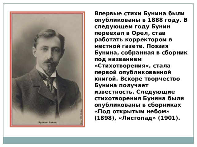 Впервые стихи Бунина были опубликованы в 1888 году. В следующем году Бунин переехал в Орел, став работать корректором в местной газете. Поэзия Бунина, собранная в сборник под названием «Стихотворения», стала первой опубликованной книгой. Вскоре творчество Бунина получает известность. Следующие стихотворения Бунина были опубликованы в сборниках «Под открытым небом» (1898), «Листопад» (1901). 