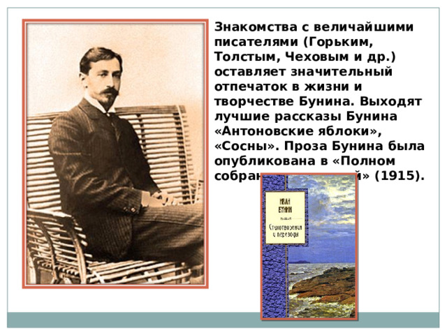 Знакомства с величайшими писателями (Горьким, Толстым, Чеховым и др.) оставляет значительный отпечаток в жизни и творчестве Бунина. Выходят лучшие рассказы Бунина «Антоновские яблоки», «Сосны». Проза Бунина была опубликована в «Полном собрании сочинений» (1915). 