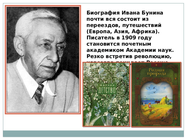 Биография Ивана Бунина почти вся состоит из переездов, путешествий (Европа, Азия, Африка). Писатель в 1909 году становится почетным академиком Академии наук. Резко встретив революцию, навсегда покидает Россию. 