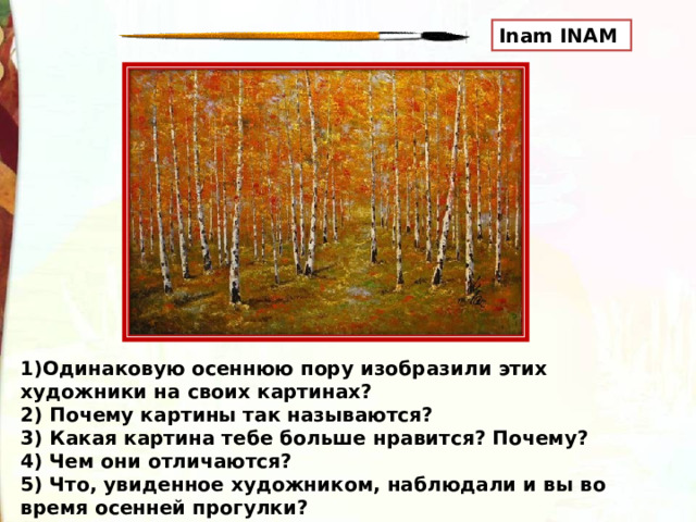 Inam INAM 1)Одинаковую осеннюю пору изобразили этих художники на своих картинах? 2) Почему картины так называются? 3) Какая картина тебе больше нравится? Почему? 4) Чем они отличаются? 5) Что, увиденное художником, наблюдали и вы во время осенней прогулки? 