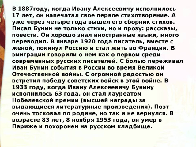В 1887году, когда Ивану Алексеевичу исполнилось 17 лет, он напечатал свое первое стихотворение. А уже через четыре года вышел его сборник стихов. Писал Бунин не только стихи, но и прозу: рассказы, повести. Он хорошо знал иностранные языки, много переводил. В январе 1920 года писатель, вместе с женой, покинул Россию и стал жить во Франции. В эмиграции говорили о нем как о первом среди современных русских писателей. С болью переживал Иван Бунин события в России во время Великой Отечественной войны. С огромной радостью он встретил победу советских войск в этой войне. В 1933 году, когда Ивану Алексеевичу Бунину исполнилось 63 года, он стал лауреатом Нобелевской премии (высшей награды за выдающиеся литературные произведения). Поэт очень тосковал по родине, но так и не вернулся. В возрасте 83 лет, 8 ноября 1953 года, он умер в Париже и похоронен на русском кладбище. 