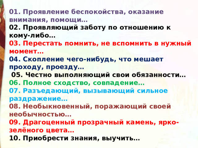 01. Проявление беспокойства, оказание внимания, помощи… 02. Проявляющий заботу по отношению к кому-либо… 03. Перестать помнить, не вспомнить в нужный момент… 04. Скопление чего-нибудь, что мешает проходу, проезду…  05. Честно выполняющий свои обязанности… 06. Полное сходство, совпадение… 07. Разъедающий, вызывающий сильное раздражение… 08. Необыкновенный, поражающий своей необычностью… 09. Драгоценный прозрачный камень, ярко-зелёного цвета… 10. Приобрести знания, выучить… 