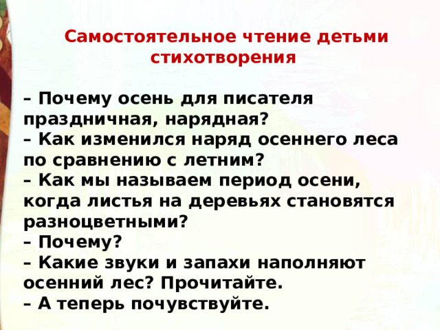   Самостоятельное чтение детьми стихотворения  – Почему осень для писателя праздничная, нарядная? – Как изменился наряд осеннего леса по сравнению с летним? – Как мы называем период осени, когда листья на деревьях становятся разноцветными? – Почему? – Какие звуки и запахи наполняют осенний лес? Прочитайте. – А теперь почувствуйте. 