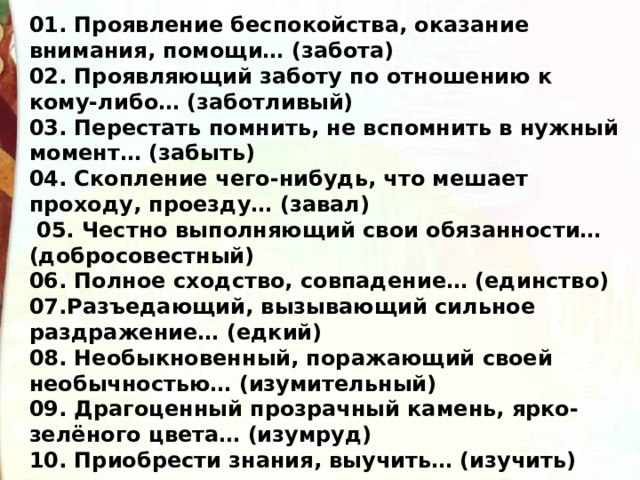 01. Проявление беспокойства, оказание внимания, помощи… (забота) 02. Проявляющий заботу по отношению к кому-либо… (заботливый) 03. Перестать помнить, не вспомнить в нужный момент… (забыть) 04. Скопление чего-нибудь, что мешает проходу, проезду… (завал)  05. Честно выполняющий свои обязанности… (добросовестный) 06. Полное сходство, совпадение… (единство) 07.Разъедающий, вызывающий сильное раздражение… (едкий) 08. Необыкновенный, поражающий своей необычностью… (изумительный) 09. Драгоценный прозрачный камень, ярко-зелёного цвета… (изумруд) 10. Приобрести знания, выучить… (изучить) 