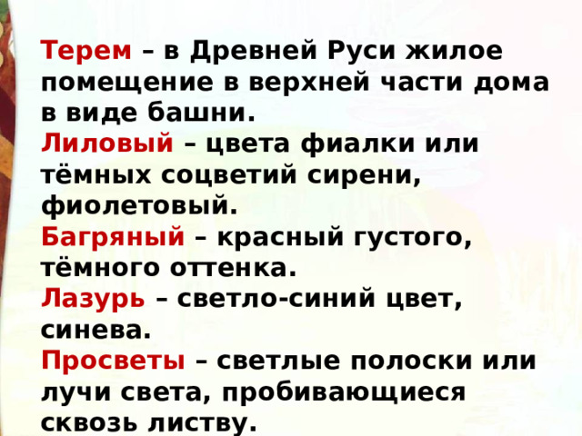 Терем – в Древней Руси жилое помещение в верхней части дома в виде башни. Лиловый – цвета фиалки или тёмных соцветий сирени, фиолетовый. Багряный – красный густого, тёмного оттенка. Лазурь – светло-синий цвет, синева. Просветы – светлые полоски или лучи света, пробивающиеся сквозь листву. Вдова – женщина, у которой умер муж. Мотылёк – небольшая бабочка. 