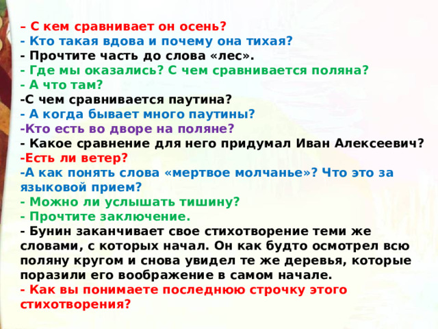 – С кем сравнивает он осень? - Кто такая вдова и почему она тихая? - Прочтите часть до слова «лес». - Где мы оказались? С чем сравнивается поляна? - А что там? -С чем сравнивается паутина? - А когда бывает много паутины? -Кто есть во дворе на поляне? - Какое сравнение для него придумал Иван Алексеевич? -Есть ли ветер? -А как понять слова «мертвое молчанье»? Что это за языковой прием? - Можно ли услышать тишину? - Прочтите заключение. - Бунин заканчивает свое стихотворение теми же словами, с которых начал. Он как будто осмотрел всю поляну кругом и снова увидел те же деревья, которые поразили его воображение в самом начале. - Как вы понимаете последнюю строчку этого стихотворения? 