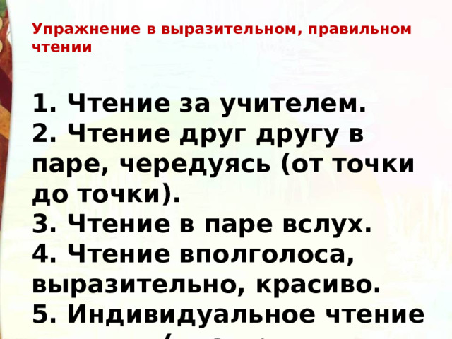 Упражнение в выразительном, правильном чтении 1. Чтение за учителем.  2. Чтение друг другу в паре, чередуясь (от точки до точки).  3. Чтение в паре вслух.  4. Чтение вполголоса, выразительно, красиво.  5. Индивидуальное чтение  (два-три человека).   