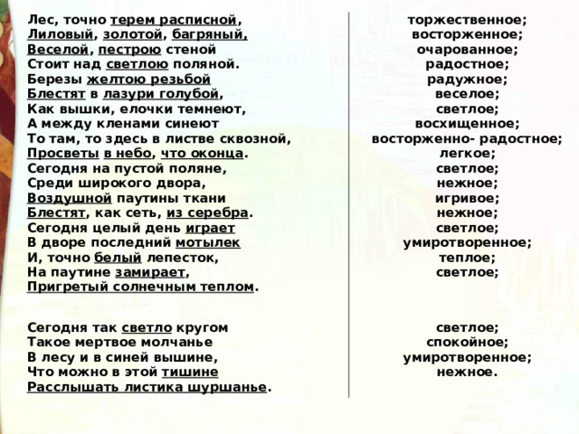 Лес, точно  терем расписной ,  Лиловый ,  золотой ,  багряный, Веселой ,  пестрою  стеной       Стоит над  светлою  поляной.   Березы  желтою резьбой          Блестят  в  лазури голубой , Как вышки, елочки темнеют, А между кленами синеют То там, то здесь в листве сквозной, Просветы   в небо ,  что оконца . Сегодня на пустой поляне, Среди широкого двора, Воздушной  паутины ткани Блестят , как сеть,  из серебра . Сегодня целый день  играет В дворе последний  мотылек И, точно  белый  лепесток, На паутине  замирает , Пригретый солнечным теплом . торжественное; восторженное; очарованное; радостное; радужное; веселое; светлое; восхищенное; восторженно- радостное; легкое; светлое; нежное; игривое; нежное; светлое; умиротворенное; теплое; светлое;  Сегодня так  светло  кругом    Такое мертвое молчанье        В лесу и в синей вышине, Что можно в этой  тишине Расслышать листика шуршанье .  светлое; спокойное; умиротворенное; нежное. 