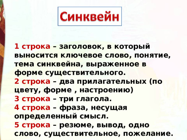 1 строка – заголовок, в который выносится ключевое слово, понятие, тема синквейна, выраженное в форме существительного. 2 строка – два прилагательных (по цвету, форме , настроению) 3 строка – три глагола. 4 строка – фраза, несущая определенный смысл. 5 строка – резюме, вывод, одно слово, существительное, пожелание. 