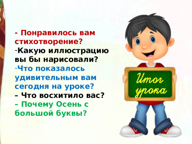- Понравилось вам стихотворение? Какую иллюстрацию вы бы нарисовали? Что показалось удивительным вам сегодня на уроке? – Что восхитило вас? – Почему Осень с большой буквы?   