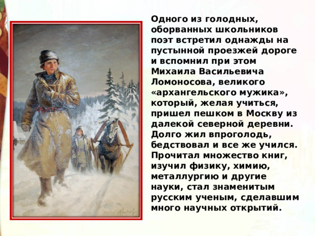 Одного из голодных, оборванных школьников поэт встретил однажды на пустынной проезжей дороге и вспомнил при этом Михаила Васильевича Ломоносова, великого «архангельского мужика», который, желая учиться, пришел пешком в Москву из далекой северной деревни. Долго жил впроголодь, бедствовал и все же учился. Прочитал множество книг, изучил физику, химию, металлургию и другие науки, стал знаменитым русским ученым, сделавшим много научных открытий. 