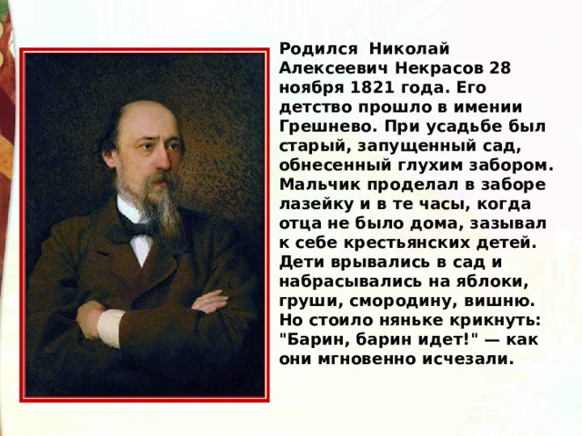 Родился  Николай Алексеевич Некрасов 28 ноября 1821 года. Его детство прошло в имении Грешнево. При усадьбе был старый, запущенный сад, обнесенный глухим забором. Мальчик проделал в заборе лазейку и в те часы, когда отца не было дома, зазывал к себе крестьянских детей. Дети врывались в сад и набрасывались на яблоки, груши, смородину, вишню. Но стоило няньке крикнуть: 