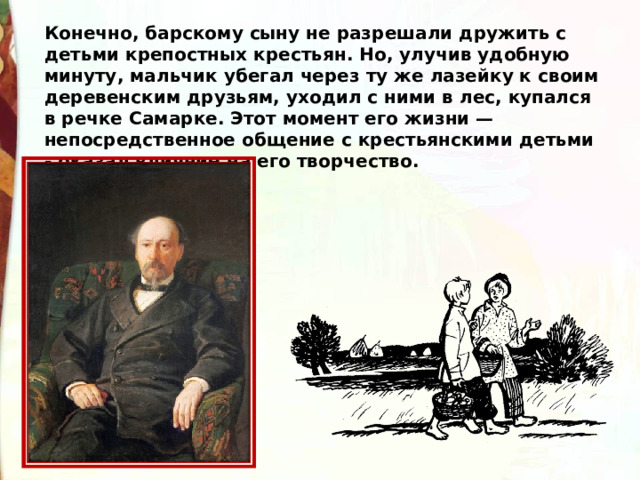 Конечно, барскому сыну не разрешали дружить с детьми крепостных крестьян. Но, улучив удобную минуту, мальчик убегал через ту же лазейку к своим деревенским друзьям, уходил с ними в лес, купался в речке Самарке. Этот момент его жизни — непосредственное общение с крестьянскими детьми - оказал влияние на его творчество. 