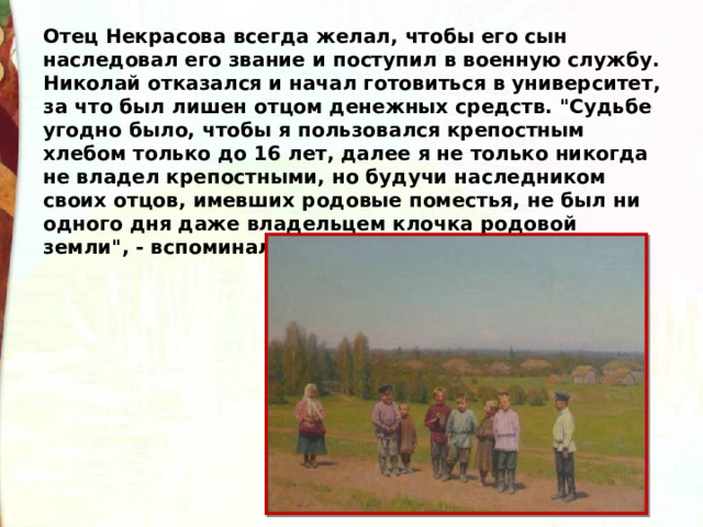 Отец Некрасова всегда желал, чтобы его сын наследовал его звание и поступил в военную службу. Николай отказался и начал готовиться в университет, за что был лишен отцом денежных средств. 