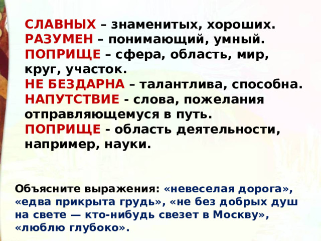 СЛАВНЫХ – знаменитых, хороших. РАЗУМЕН – понимающий, умный. ПОПРИЩЕ – сфера, область, мир, круг, участок. НЕ БЕЗДАРНА – талантлива, способна.  НАПУТСТВИЕ - слова, пожелания отправляющемуся в путь. ПОПРИЩЕ - область деятельности, например, науки. Объясните выражения: «невеселая дорога», «едва прикры­та грудь», «не без добрых душ на свете — кто-нибудь све­зет в Москву», «люблю глубоко». 