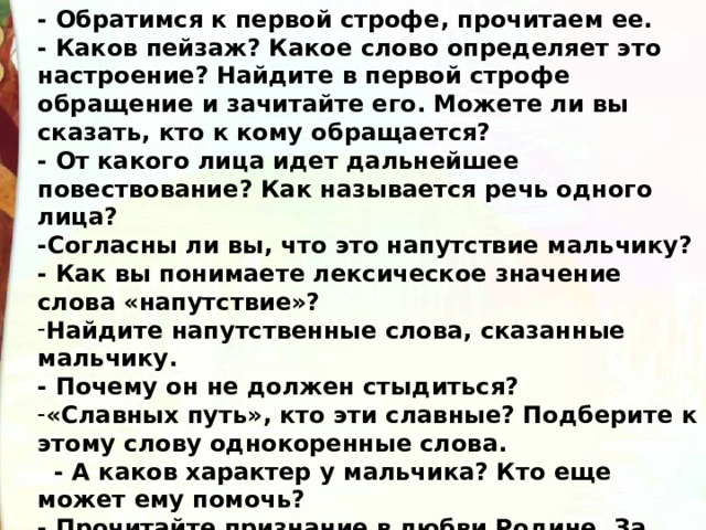 - Обратимся к первой строфе, прочитаем ее. - Каков пейзаж? Какое слово определяет это настроение? Найдите в первой строфе обращение и зачитайте его. Можете ли вы сказать, кто к кому обращается? - От какого лица идет дальнейшее повествование? Как называется речь одного лица? -Согласны ли вы, что это напутствие мальчику? - Как вы понимаете лексическое значение слова «напутствие»? Найдите напутственные слова, сказанные мальчику. - Почему он не должен стыдиться? «Славных путь», кто эти славные? Подберите к этому слову однокоренные слова.   - А каков характер у мальчика? Кто еще может ему помочь? - Прочитайте признание в любви Родине. За что автор любит Родину?   