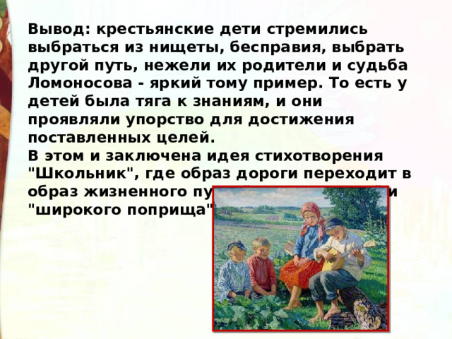 Вывод: крестьянские дети стремились выбраться из нищеты, бесправия, выбрать другой путь, нежели их родители и судьба Ломоносова - яркий тому пример. То есть у детей была тяга к знаниям, и они проявляли упорство для достижения поставленных целей. В этом и заключена идея стихотворения 