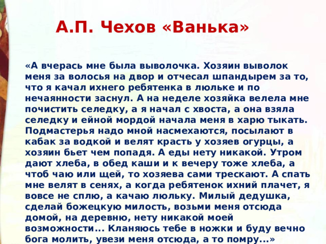 А.П. Чехов «Ванька» «А вчерась мне была выволочка. Хозяин выволок меня за волосья на двор и отчесал шпандырем за то, что я качал ихнего ребятенка в люльке и по нечаянности заснул. А на неделе хозяйка велела мне почистить селедку, а я начал с хвоста, а она взяла селедку и ейной мордой начала меня в харю тыкать. Подмастерья надо мной насмехаются, посылают в кабак за водкой и велят красть у хозяев огурцы, а хозяин бьет чем попадя. А еды нету никакой. Утром дают хлеба, в обед каши и к вечеру тоже хлеба, а чтоб чаю или щей, то хозяева сами трескают. А спать мне велят в сенях, а когда ребятенок ихний плачет, я вовсе не сплю, а качаю люльку. Милый дедушка, сделай божецкую милость, возьми меня отсюда домой, на деревню, нету никакой моей возможности... Кланяюсь тебе в ножки и буду вечно бога молить, увези меня отсюда, а то помру...» 