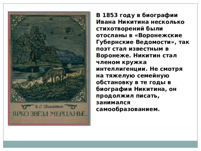 В 1853 году в биографии Ивана Никитина несколько стихотворений были отосланы в «Воронежские Губернские Ведомости», так поэт стал известным в Воронеже. Никитин стал членом кружка интеллигенции. Не смотря на тяжелую семейную обстановку в те годы в биографии Никитина, он продолжил писать, занимался самообразованием. 