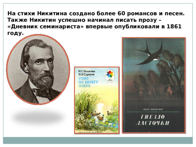 На стихи Никитина создано более 60 романсов и песен. Также Никитин успешно начинал писать прозу – «Дневник семинариста» впервые опубликовали в 1861 году.  