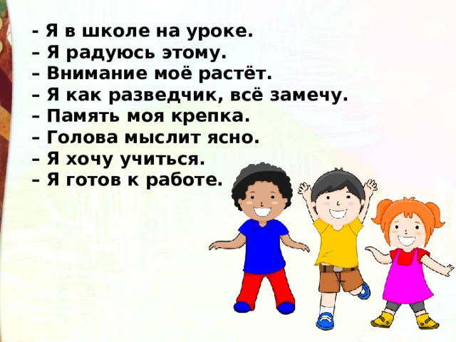 - Я в школе на уроке. –  Я радуюсь этому. –  Внимание моё растёт. –  Я как разведчик, всё замечу. –  Память моя крепка. –  Голова мыслит ясно. –  Я хочу учиться. –  Я готов к работе. 