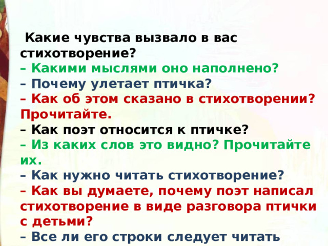   Какие чувства вызвало в вас стихотворение? – Какими мыслями оно наполнено? – Почему улетает птичка? – Как об этом сказано в стихотворении? Прочитайте. – Как поэт относится к птичке? – Из каких слов это видно? Прочитайте их. – Как нужно читать стихотворение? – Как вы думаете, почему поэт написал стихотворение в виде разговора птички с детьми? – Все ли его строки следует читать одинаково? Почему так считаете? 