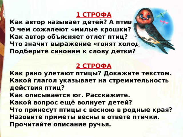 1 СТРОФА Как автор называет детей? А птиц? О чем сожалеют «милые крошки? Как автор объясняет отлет птиц? Что значит выражение «гонят холода»? Подберите синоним к слову детки?  2 СТРОФА Как рано улетают птицы? Докажите текстом. Какой глагол указывает на стремительность действия птиц? Как описывается юг. Расскажите. Какой вопрос ещё волнует детей? Что принесут птицы с весною в родные края? Назовите приметы весны в ответе птички. Прочитайте описание ручья. 
