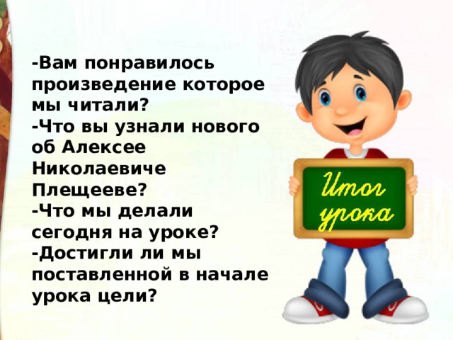 -Вам понравилось произведение которое мы читали? -Что вы узнали нового об Алексее Николаевиче Плещееве?  -Что мы делали сегодня на уроке? -Достигли ли мы поставленной в начале урока цели?  
