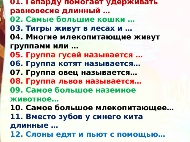 01. Гепарду помогает удерживать равновесие длинный … 02. Самые большие кошки … 03. Тигры живут в лесах и … 04. Многие млекопитающие живут группами или … 05. Группа гусей называется … 06. Группа котят называется… 07. Группа овец называется… 08. Группа львов называется… 09. Самое большое наземное животное… 10. Самое большое млекопитающее… 11. Вместо зубов у синего кита длинные … 12. Слоны едят и пьют с помощью…  