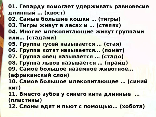 01. Гепарду помогает удерживать равновесие длинный … (хвост) 02. Самые большие кошки … (тигры) 03. Тигры живут в лесах и … (степях) 04. Многие млекопитающие живут группами или… (стадами) 05. Группа гусей называется … (стая) 06. Группа котят называется… (помёт) 07. Группа овец называется … (стадо) 08. Группа львов называется … (прайд) 09. Самое большое наземное животное… (африканский слон) 10. Самое большое млекопитающее … (синий кит) 11. Вместо зубов у синего кита длинные … (пластины) 12. Слоны едят и пьют с помощью… (хобота)  