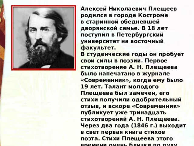 Алексей Николаевич Плещеев родился в городе Костроме в старинной обедневшей дворянской семье. В 18 лет поступил в Петербургский университет на восточный факультет. В студенческие годы он пробует свои силы в поэзии. Первое стихотворение А. Н. Плещеева было напечатано в журнале «Современник», когда ему было 19 лет. Талант молодого Плещеева был замечен, его стихи получили одобрительный отзыв, и вскоре «Современник» публикует уже тринадцать стихотворений А. Н. Плещеева. Через два года (1846 г.) выходит в свет первая книга стихов поэта. Стихи Плещеева этого времени очень близки по духу поэзии К. Ф. Рылеева и М. Ю. Лермонтова. 